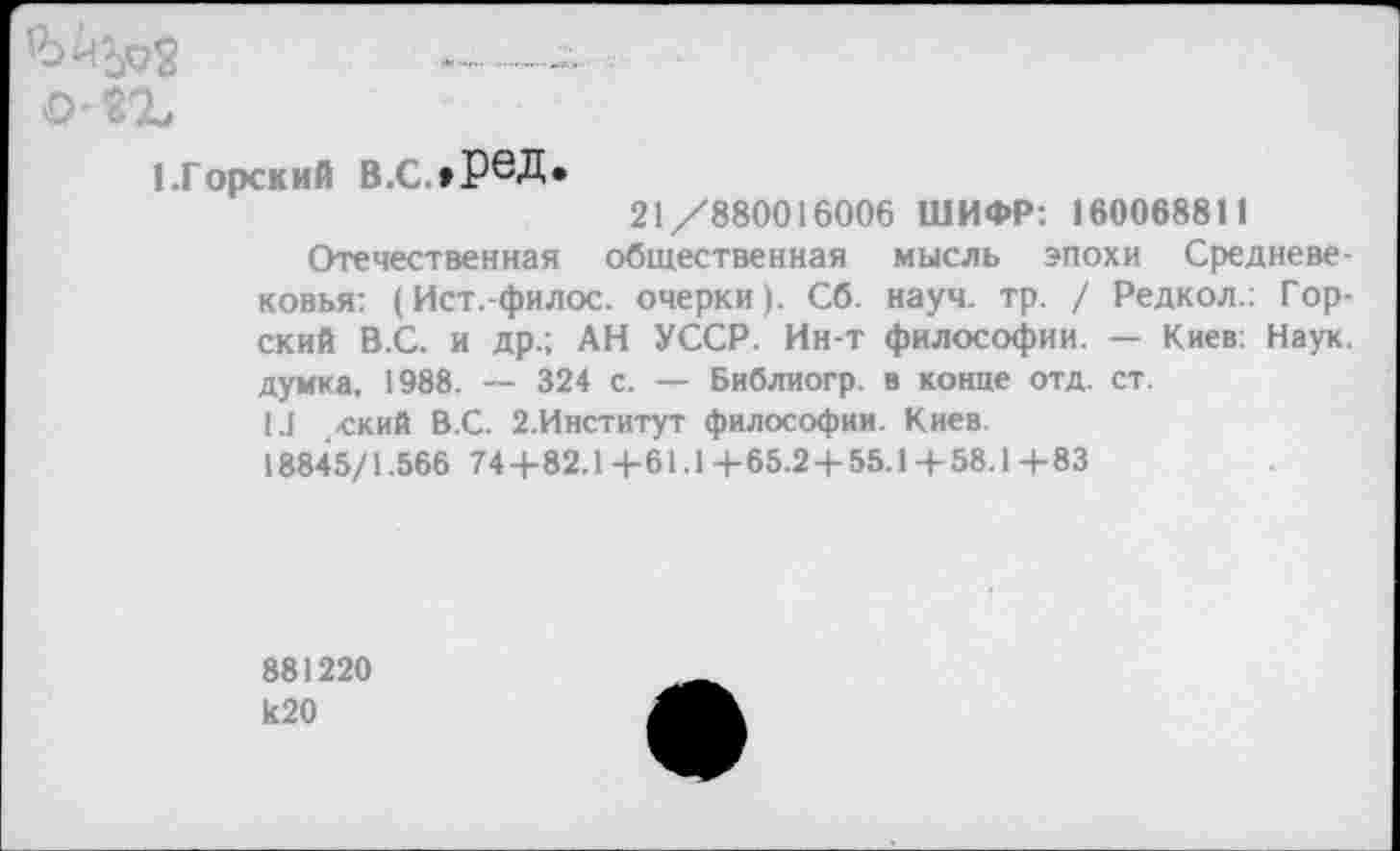 ﻿(.Горский В.с.»ред.
21/880016006 ШИФР: 160068811
Отечественная общественная мысль эпохи Средневековья: (Ист.-филос. очерки). Сб. науч. тр. / Редкол.: Горский В.С. и др.; АН УССР. Ин-т философии. — Киев: Наук, думка, 1988. — 324 с. — Библиогр. в конце отд. ст.
1.1 .ский В.С. 2.Институт философии. Киев.
18845/1.566 74-1-82.1-1-61.1-1-65.24-55.1-1-58.14-83
881220 Ь20